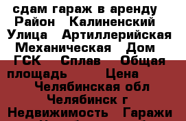 сдам гараж в аренду › Район ­ Калиненский › Улица ­ Артиллерийская-Механическая › Дом ­ ГСК-1 “Сплав! › Общая площадь ­ 40 › Цена ­ 6 000 - Челябинская обл., Челябинск г. Недвижимость » Гаражи   . Челябинская обл.,Челябинск г.